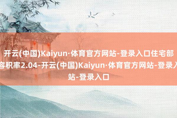 开云(中国)Kaiyun·体育官方网站-登录入口住宅部分容积率2.04-开云(中国)Kaiyun·体育官方网站-登录入口