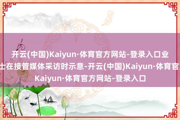 开云(中国)Kaiyun·体育官方网站-登录入口业内分析东说念主士在接管媒体采访时示意-开云(中国)Kaiyun·体育官方网站-登录入口
