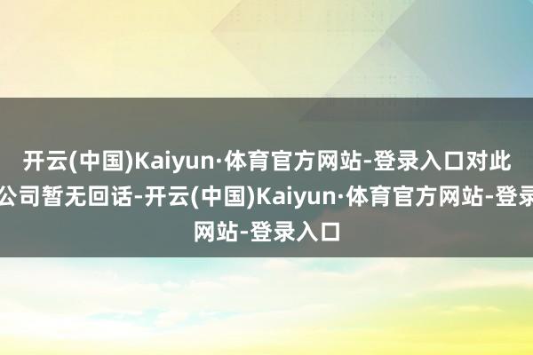 开云(中国)Kaiyun·体育官方网站-登录入口对此现在公司暂无回话-开云(中国)Kaiyun·体育官方网站-登录入口