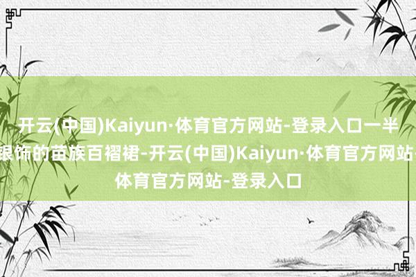 开云(中国)Kaiyun·体育官方网站-登录入口一半衣裳缀满银饰的苗族百褶裙-开云(中国)Kaiyun·体育官方网站-登录入口