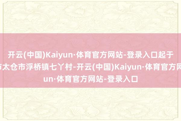 开云(中国)Kaiyun·体育官方网站-登录入口起于江苏省苏州市太仓市浮桥镇七丫村-开云(中国)Kaiyun·体育官方网站-登录入口