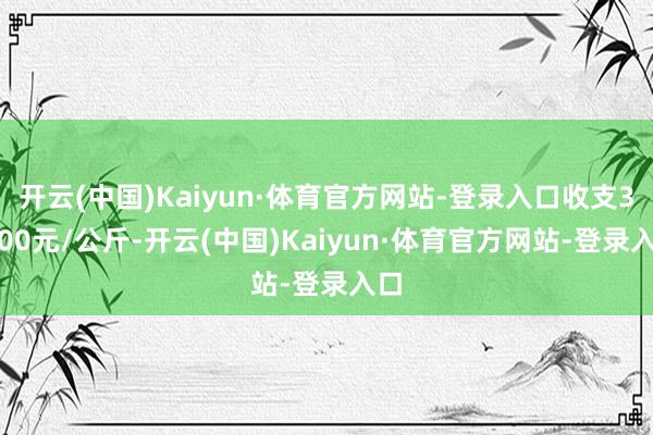 开云(中国)Kaiyun·体育官方网站-登录入口收支31.00元/公斤-开云(中国)Kaiyun·体育官方网站-登录入口