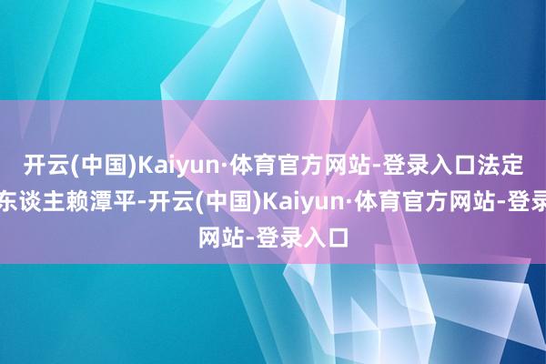 开云(中国)Kaiyun·体育官方网站-登录入口法定代表东谈主赖潭平-开云(中国)Kaiyun·体育官方网站-登录入口