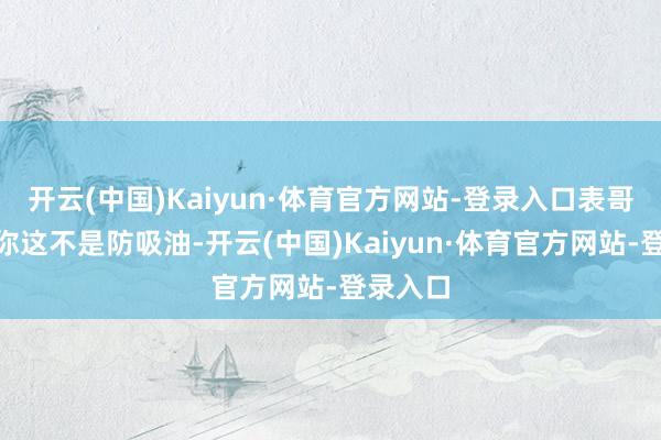 开云(中国)Kaiyun·体育官方网站-登录入口表哥说:“你这不是防吸油-开云(中国)Kaiyun·体育官方网站-登录入口