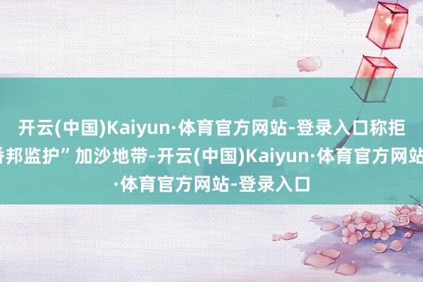 开云(中国)Kaiyun·体育官方网站-登录入口称拒却任何“番邦监护”加沙地带-开云(中国)Kaiyun·体育官方网站-登录入口