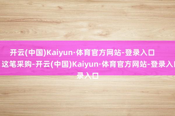 开云(中国)Kaiyun·体育官方网站-登录入口        这笔采购-开云(中国)Kaiyun·体育官方网站-登录入口