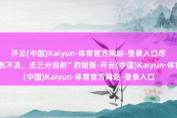 开云(中国)Kaiyun·体育官方网站-登录入口尽管他仍存在“串联队友不及、无三分投射”的短板-开云(中国)Kaiyun·体育官方网站-登录入口