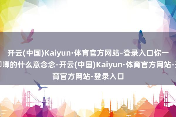 开云(中国)Kaiyun·体育官方网站-登录入口你一直磨磨唧唧的什么意念念-开云(中国)Kaiyun·体育官方网站-登录入口