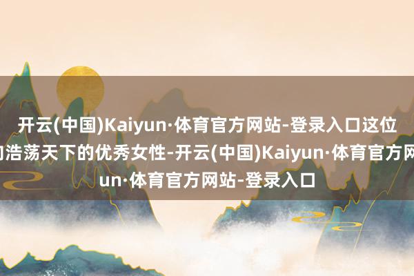 开云(中国)Kaiyun·体育官方网站-登录入口这位从小县城走向浩荡天下的优秀女性-开云(中国)Kaiyun·体育官方网站-登录入口