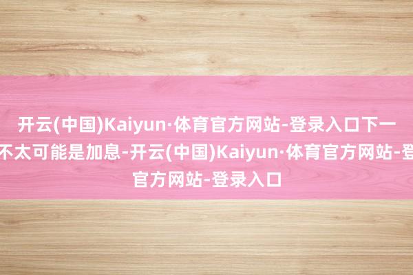 开云(中国)Kaiyun·体育官方网站-登录入口下一走路动不太可能是加息-开云(中国)Kaiyun·体育官方网站-登录入口