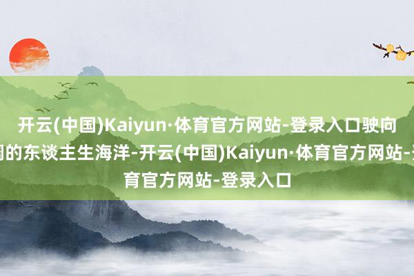 开云(中国)Kaiyun·体育官方网站-登录入口驶向海浪壮阔的东谈主生海洋-开云(中国)Kaiyun·体育官方网站-登录入口