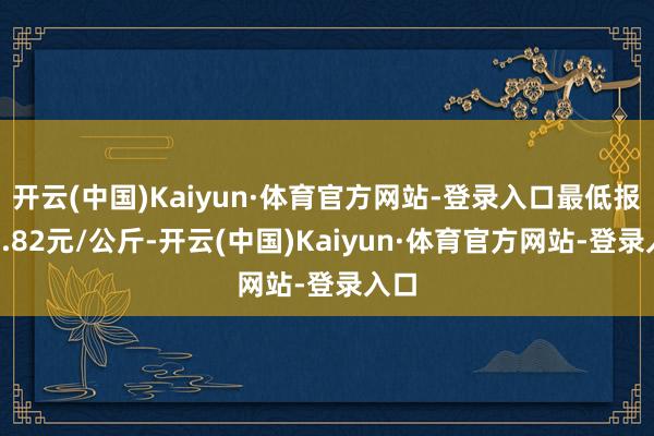 开云(中国)Kaiyun·体育官方网站-登录入口最低报价0.82元/公斤-开云(中国)Kaiyun·体育官方网站-登录入口