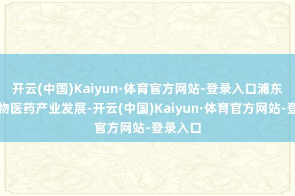 开云(中国)Kaiyun·体育官方网站-登录入口浦东围绕生物医药产业发展-开云(中国)Kaiyun·体育官方网站-登录入口