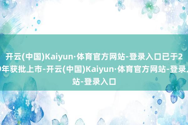 开云(中国)Kaiyun·体育官方网站-登录入口已于2019年获批上市-开云(中国)Kaiyun·体育官方网站-登录入口