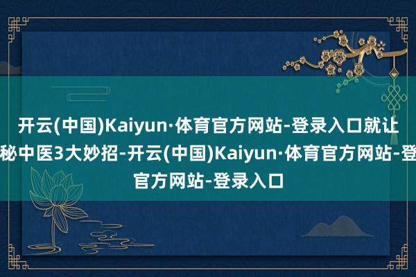 开云(中国)Kaiyun·体育官方网站-登录入口就让咱们揭秘中医3大妙招-开云(中国)Kaiyun·体育官方网站-登录入口