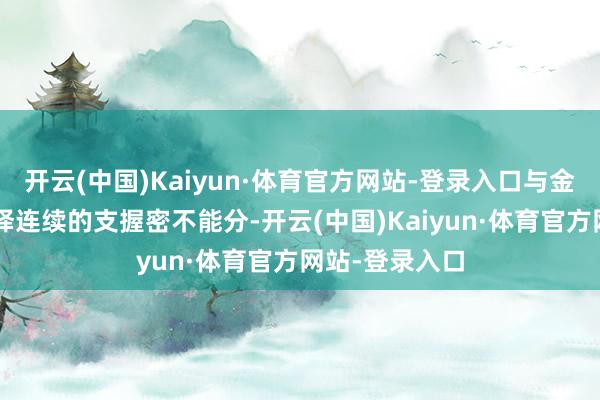 开云(中国)Kaiyun·体育官方网站-登录入口与金融“流水”络绎连续的支握密不能分-开云(中国)Kaiyun·体育官方网站-登录入口