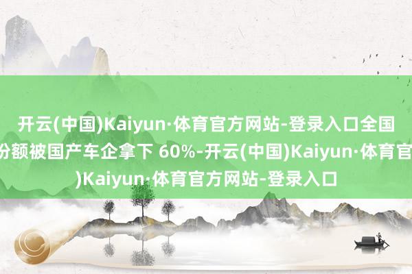 开云(中国)Kaiyun·体育官方网站-登录入口全国新能源纯电市集份额被国产车企拿下 60%-开云(中国)Kaiyun·体育官方网站-登录入口