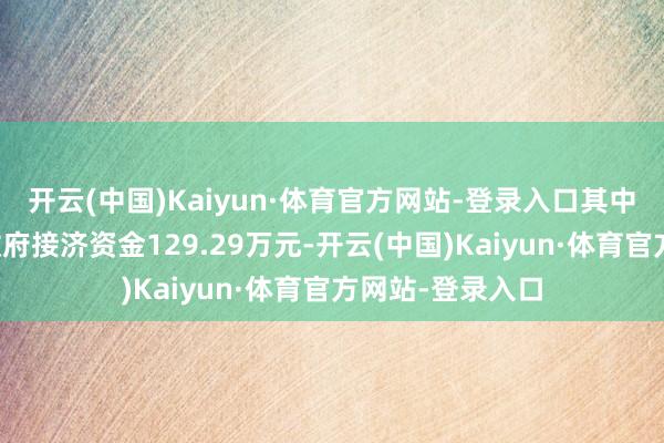 开云(中国)Kaiyun·体育官方网站-登录入口其中与收益关系的政府接济资金129.29万元-开云(中国)Kaiyun·体育官方网站-登录入口