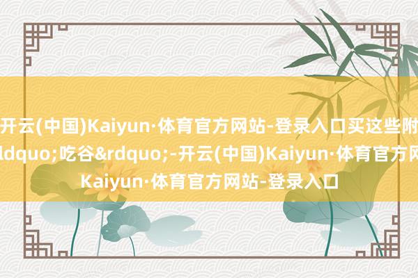 开云(中国)Kaiyun·体育官方网站-登录入口买这些附进居品又叫“吃谷”-开云(中国)Kaiyun·体育官方网站-登录入口