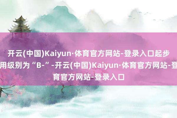 开云(中国)Kaiyun·体育官方网站-登录入口起步转债信用级别为“B-”-开云(中国)Kaiyun·体育官方网站-登录入口