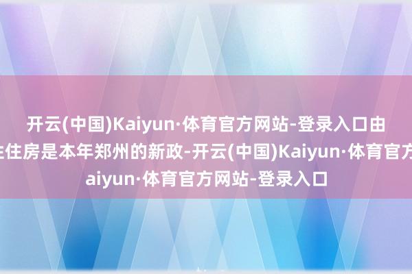 开云(中国)Kaiyun·体育官方网站-登录入口由于配售型保险性住房是本年郑州的新政-开云(中国)Kaiyun·体育官方网站-登录入口