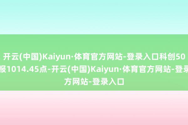 开云(中国)Kaiyun·体育官方网站-登录入口科创50指数报1014.45点-开云(中国)Kaiyun·体育官方网站-登录入口