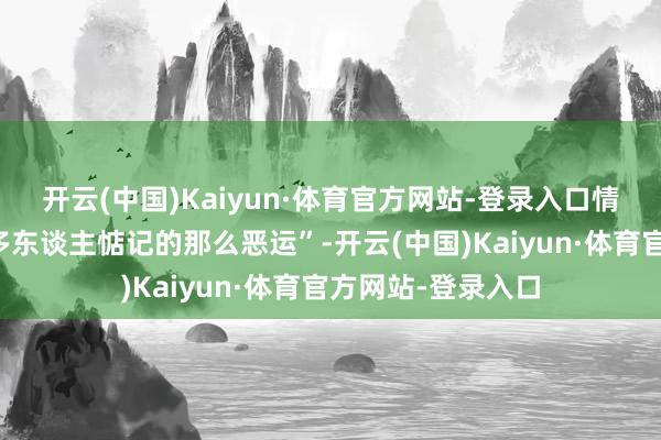 开云(中国)Kaiyun·体育官方网站-登录入口情况可能不会像好多东谈主惦记的那么恶运”-开云(中国)Kaiyun·体育官方网站-登录入口