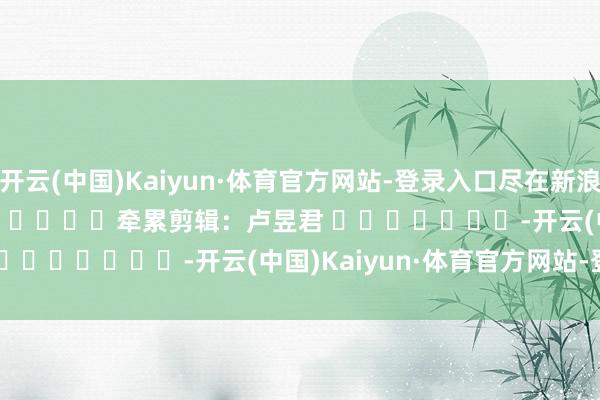 开云(中国)Kaiyun·体育官方网站-登录入口尽在新浪财经APP            						牵累剪辑：卢昱君 							-开云(中国)Kaiyun·体育官方网站-登录入口