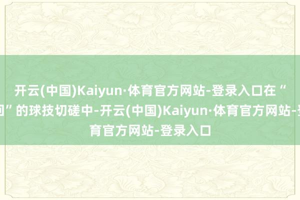 开云(中国)Kaiyun·体育官方网站-登录入口在“有来有回”的球技切磋中-开云(中国)Kaiyun·体育官方网站-登录入口