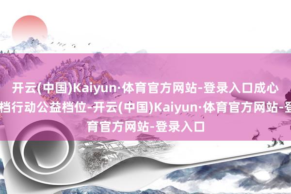 开云(中国)Kaiyun·体育官方网站-登录入口成心预留20档行动公益档位-开云(中国)Kaiyun·体育官方网站-登录入口