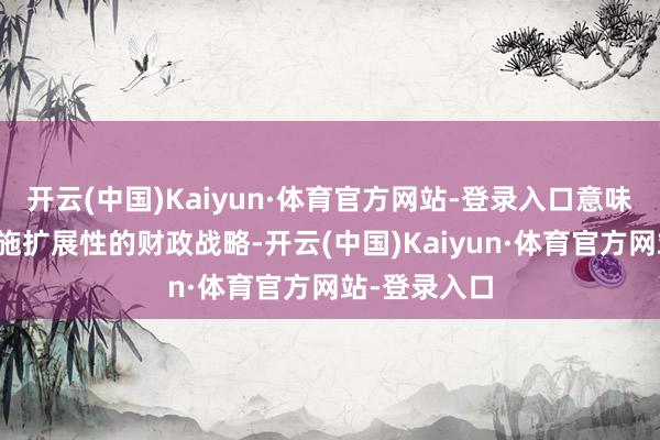 开云(中国)Kaiyun·体育官方网站-登录入口意味着政府将实施扩展性的财政战略-开云(中国)Kaiyun·体育官方网站-登录入口