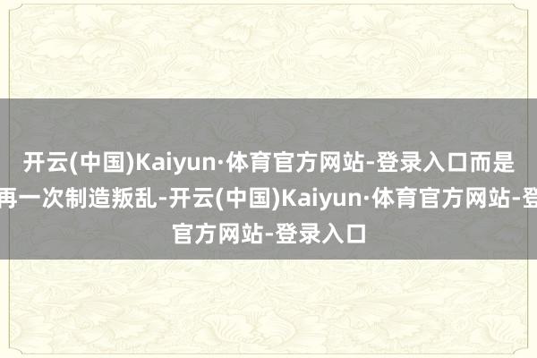 开云(中国)Kaiyun·体育官方网站-登录入口而是选择了再一次制造叛乱-开云(中国)Kaiyun·体育官方网站-登录入口