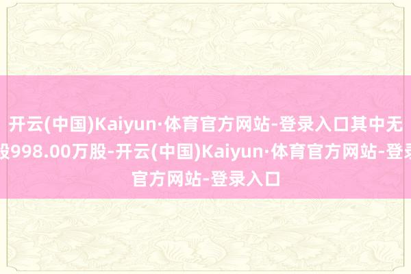 开云(中国)Kaiyun·体育官方网站-登录入口其中无穷售股998.00万股-开云(中国)Kaiyun·体育官方网站-登录入口
