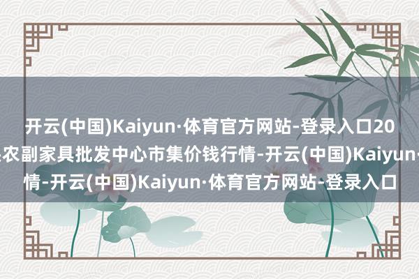 开云(中国)Kaiyun·体育官方网站-登录入口2024年12月31日广东汕头农副家具批发中心市集价钱行情-开云(中国)Kaiyun·体育官方网站-登录入口