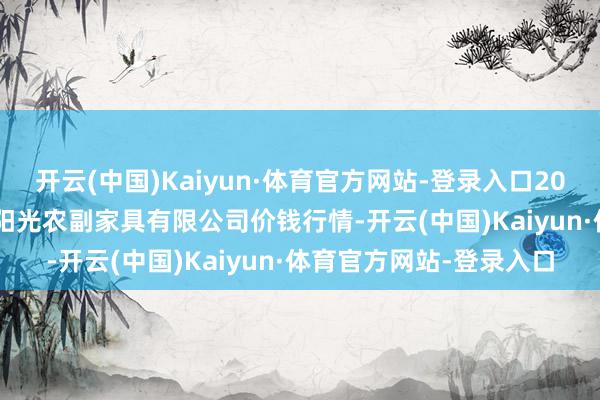 开云(中国)Kaiyun·体育官方网站-登录入口2024年12月31日平凉新阳光农副家具有限公司价钱行情-开云(中国)Kaiyun·体育官方网站-登录入口