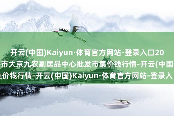 开云(中国)Kaiyun·体育官方网站-登录入口2024年12月31日广东东莞市大京九农副居品中心批发市集价钱行情-开云(中国)Kaiyun·体育官方网站-登录入口