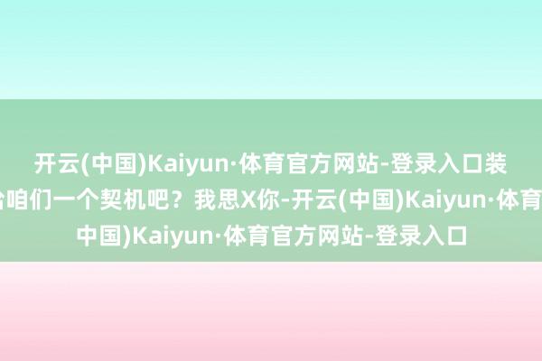 开云(中国)Kaiyun·体育官方网站-登录入口装作对我不好!”“给咱们一个契机吧?我思X你-开云(中国)Kaiyun·体育官方网站-登录入口