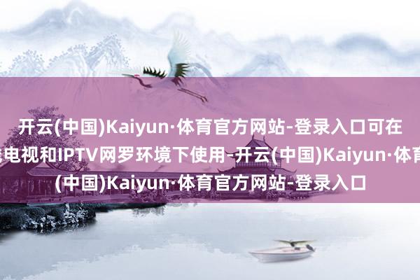 开云(中国)Kaiyun·体育官方网站-登录入口可在世界规模内一谈有线电视和IPTV网罗环境下使用-开云(中国)Kaiyun·体育官方网站-登录入口