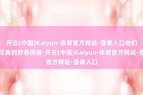 开云(中国)Kaiyun·体育官方网站-登录入口他们那会儿可真的狞恶得很-开云(中国)Kaiyun·体育官方网站-登录入口