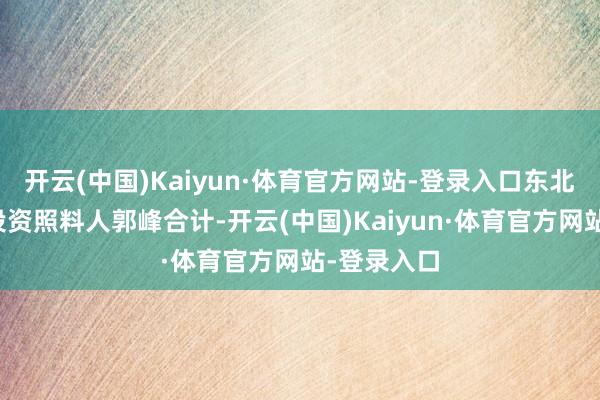 开云(中国)Kaiyun·体育官方网站-登录入口东北证券首席投资照料人郭峰合计-开云(中国)Kaiyun·体育官方网站-登录入口