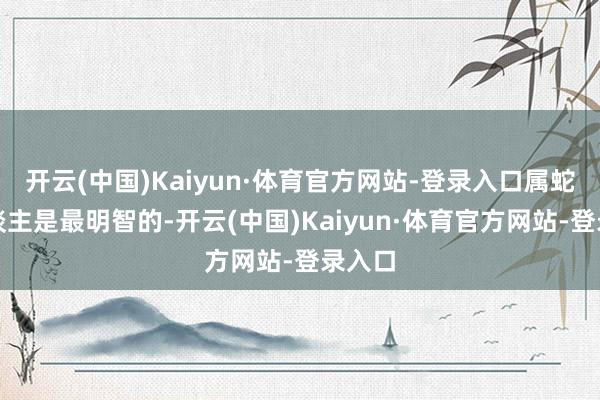 开云(中国)Kaiyun·体育官方网站-登录入口属蛇的东谈主是最明智的-开云(中国)Kaiyun·体育官方网站-登录入口
