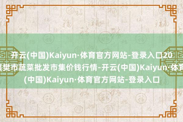 开云(中国)Kaiyun·体育官方网站-登录入口2025年1月11日湖北襄樊市蔬菜批发市集价钱行情-开云(中国)Kaiyun·体育官方网站-登录入口