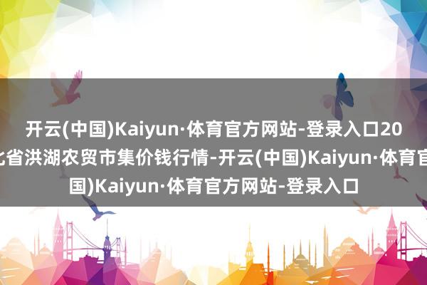 开云(中国)Kaiyun·体育官方网站-登录入口2025年1月11日湖北省洪湖农贸市集价钱行情-开云(中国)Kaiyun·体育官方网站-登录入口
