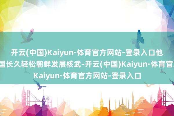 开云(中国)Kaiyun·体育官方网站-登录入口他们还机敏品评中国长久轻松朝鲜发展核武-开云(中国)Kaiyun·体育官方网站-登录入口