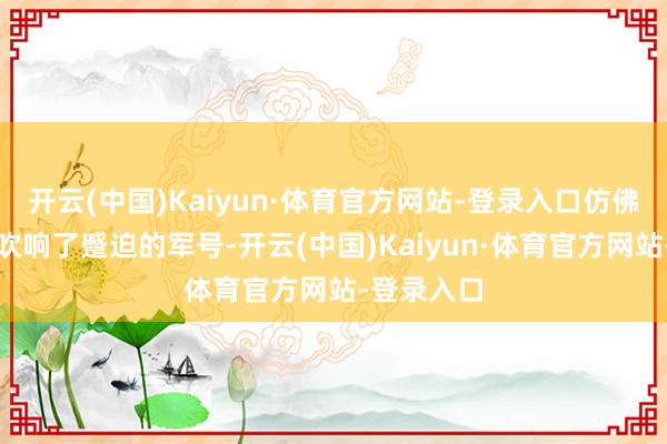 开云(中国)Kaiyun·体育官方网站-登录入口仿佛是大当然吹响了蹙迫的军号-开云(中国)Kaiyun·体育官方网站-登录入口