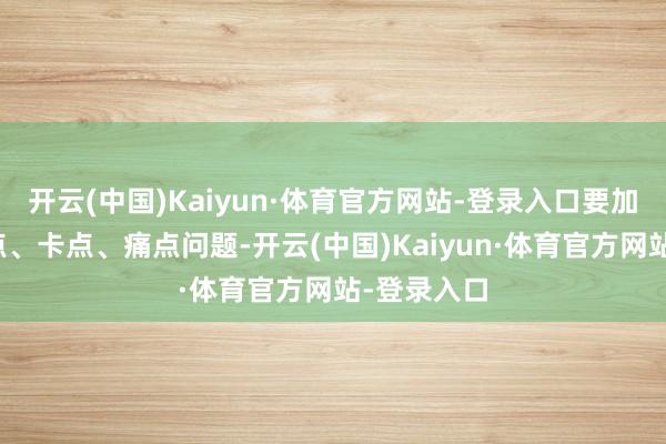 开云(中国)Kaiyun·体育官方网站-登录入口要加速搞定堵点、卡点、痛点问题-开云(中国)Kaiyun·体育官方网站-登录入口