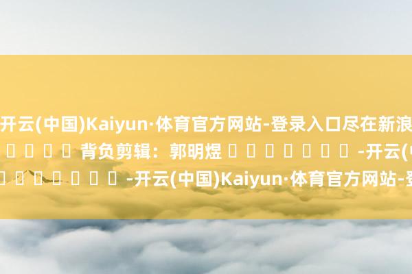 开云(中国)Kaiyun·体育官方网站-登录入口尽在新浪财经APP 背负剪辑:郭明煜 -开云(中国)Kaiyun·体育官方网站-登录入口