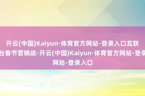开云(中国)Kaiyun·体育官方网站-登录入口互联网平台春节营销战-开云(中国)Kaiyun·体育官方网站-登录入口
