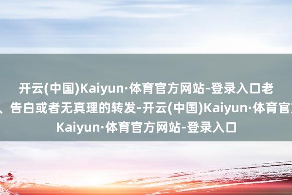 开云(中国)Kaiyun·体育官方网站-登录入口老是共享多样鸡汤、告白或者无真理的转发-开云(中国)Kaiyun·体育官方网站-登录入口