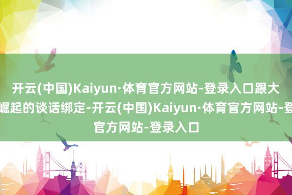 开云(中国)Kaiyun·体育官方网站-登录入口跟大国科技崛起的谈话绑定-开云(中国)Kaiyun·体育官方网站-登录入口